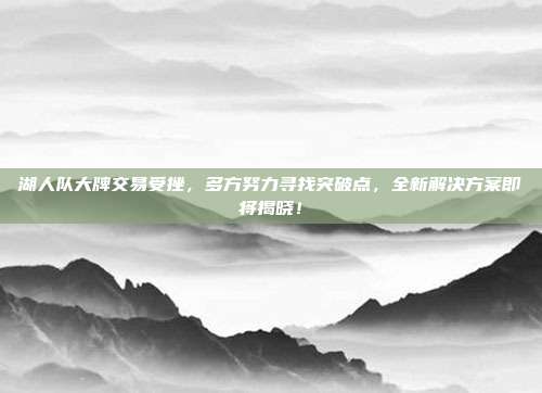 湖人队大牌交易受挫，多方努力寻找突破点，全新解决方案即将揭晓！  第1张