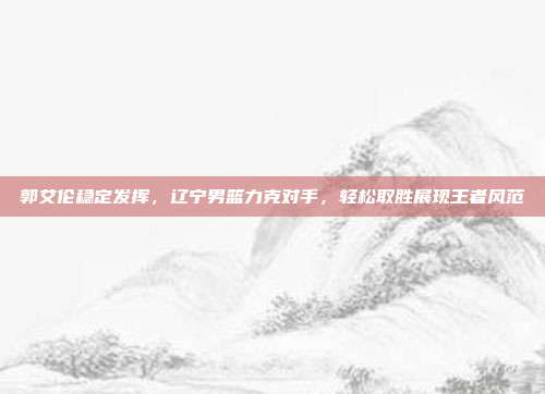 郭艾伦稳定发挥，辽宁男篮力克对手，轻松取胜展现王者风范  第1张