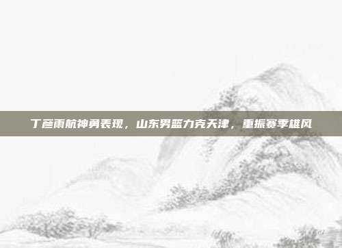 丁彦雨航神勇表现，山东男篮力克天津，重振赛季雄风  第1张