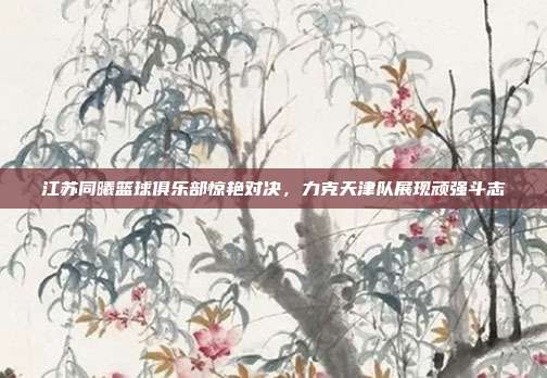 江苏同曦篮球俱乐部惊艳对决，力克天津队展现顽强斗志  第1张