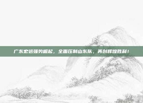 广东宏远强势崛起，全面压制山东队，再创辉煌胜利！  第1张