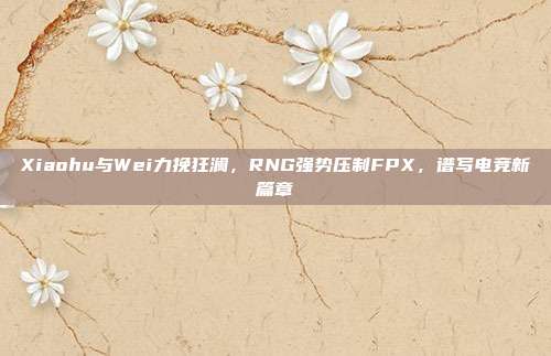 Xiaohu与Wei力挽狂澜，RNG强势压制FPX，谱写电竞新篇章  第1张