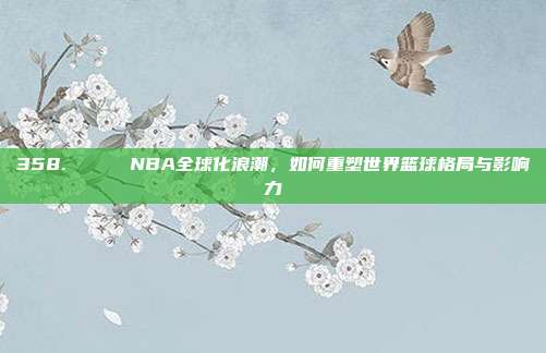 358. 🌍 NBA全球化浪潮，如何重塑世界篮球格局与影响力  第1张