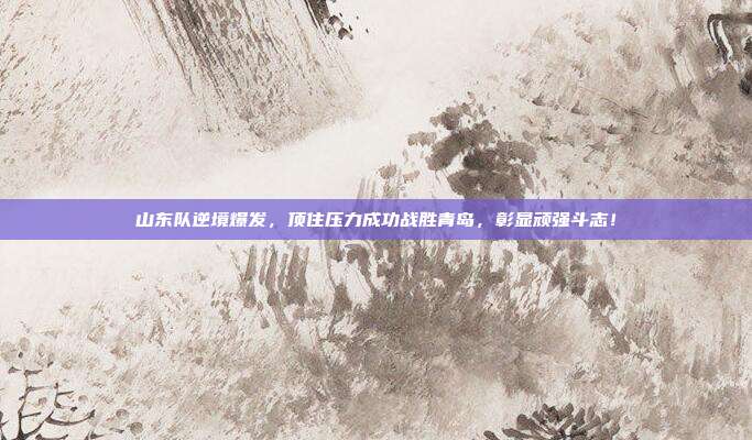 山东队逆境爆发，顶住压力成功战胜青岛，彰显顽强斗志！  第1张