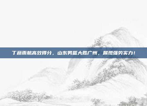 丁彦雨航高效得分，山东男篮大胜广州，展现强势实力！  第1张