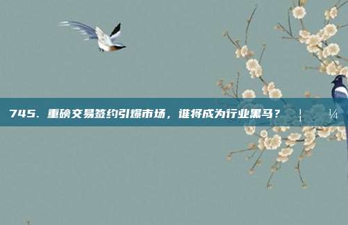 745. 重磅交易签约引爆市场，谁将成为行业黑马？🦄💼  第1张