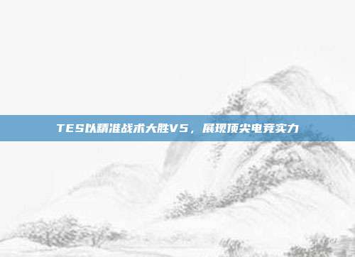 TES以精准战术大胜V5，展现顶尖电竞实力  第1张