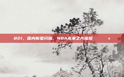 821，国内新星闪耀，NBA未来之光璀璨🌏💫  第1张