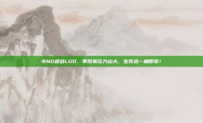 RNG迎战LGD，季后赛压力山大，生死战一触即发！  第1张