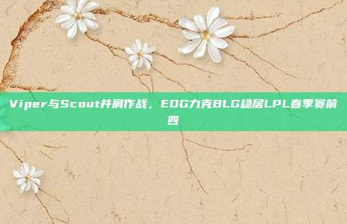 Viper与Scout并肩作战，EDG力克BLG稳居LPL春季赛前四  第1张