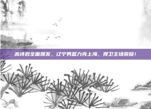 高诗岩全面爆发，辽宁男篮力克上海，捍卫主场荣耀！  第1张