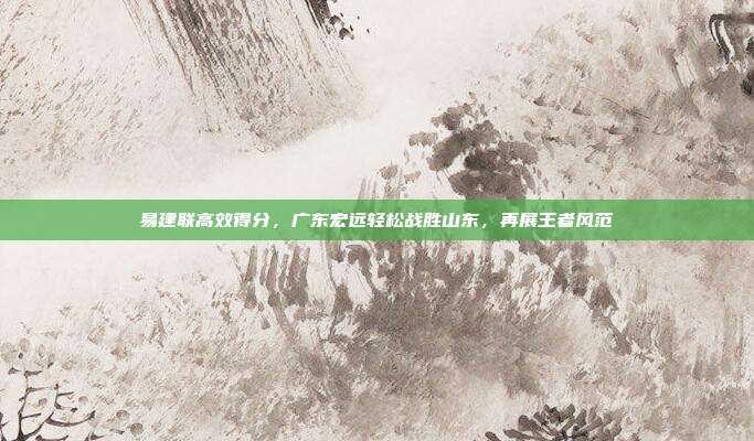 易建联高效得分，广东宏远轻松战胜山东，再展王者风范  第1张